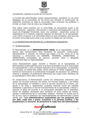 Carrera 30 No. 24 – 90 piso 14 • PBX 2417900 • www.accioncomunal.gov.co
e-mail: daacd@accioncomunal.gov.co
9
competentes, ejemplo el comité de convivencia.
La función del administrador incluye necesariamente, considerar su rol como
pedagogo de la comunidad, de tal forma que fomente la construcción de
relaciones armónicas en toda la comunidad. para minimizar los conflictos y
brindar un mejor nivel de vida a sus integrantes.
Para lograr estos procesos con la comunidad, es conveniente acudir a las
comunicaciones regulares, instrucciones y resúmenes del Reglamento y de las
Leyes de Propiedad Horizontal, tener una cartelera , desarrollar cursos de
capacitación en la materia, organizar espacios de discusión en la copropiedad,
y por último involucrar a la comunidad entera en esas campañas, para que sea
la misma comunidad quien exija a sus vecinos el respeto por las normas.
2. LA ADMINISTRACION DENTRO DE LA PROPIEDAD HORIZONTAL:
2.1 El Administrador:
El Administrador es el REPRESENTANTE LEGAL de la copropiedad, y para
ejercer esta representación tiene facultades de ejecución, conservación,
representación y recaudo, de manera que sujeto a la ley, reúna en sí las
funciones y atribuciones de GERENTE, TESORERO, MANDATARIO, y
DEPOSITARIO, susceptibles de ejercicio personal único o delegable
parcialmente bajo su responsabilidad.
Como Representante Legal, Gerente y Tesorero de la Copropiedad, el
Administrador puede definirse como la primera Autoridad Civil de la Comunidad
de copropietarios o como el Órgano Ejecutivo de la Copropiedad. La Asamblea
y el Consejo, en donde éste exista, serian entonces el "Poder Legislativo" y el
Comité de Convivencia el jurisdiccional encargado de solucionar los conflictos
internos y mediador al presentarse diferencias que surjan entre miembros de
la copropiedad o entre ellos y terceros.
En consecuencia, el Administrador cuenta con atribuciones suficientes para
utilizar los recursos humanos, los bienes, los recursos logísticos, y los fondos
de la copropiedad, en beneficio y para el servicio racional de la misma, con
ajuste a las leyes y reglamentos, pudiendo entonces tomar las medidas
tendientes a garantizar el normal funcionamiento de la copropiedad, ordenar y
ejecutar el gasto de acuerdo a un presupuesto aprobado por la asamblea,
tomar las medidas necesarias para mantener en buen estado los bienes,
equipos y edificaciones de la comunidad, etcétera. Teniendo en cuenta que la
ley es muy clara al establecer las responsabilidades del Administrador cuando
señala que: "Los administradores responderán por los perjuicios que
por dolo, culpa leve o grave, ocasionen a la persona jurídica, a los
propietarios o a terceros. Se presumirá la culpa leve del administrador
 