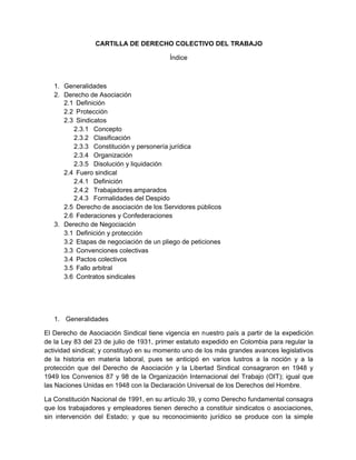 CARTILLA DE DERECHO COLECTIVO DEL TRABAJO
Índice
1. Generalidades
2. Derecho de Asociación
2.1 Definición
2.2 Protección
2.3 Sindicatos
2.3.1 Concepto
2.3.2 Clasificación
2.3.3 Constitución y personería jurídica
2.3.4 Organización
2.3.5 Disolución y liquidación
2.4 Fuero sindical
2.4.1 Definición
2.4.2 Trabajadores amparados
2.4.3 Formalidades del Despido
2.5 Derecho de asociación de los Servidores públicos
2.6 Federaciones y Confederaciones
3. Derecho de Negociación
3.1 Definición y protección
3.2 Etapas de negociación de un pliego de peticiones
3.3 Convenciones colectivas
3.4 Pactos colectivos
3.5 Fallo arbitral
3.6 Contratos sindicales
1. Generalidades
El Derecho de Asociación Sindical tiene vigencia en nuestro país a partir de la expedición
de la Ley 83 del 23 de julio de 1931, primer estatuto expedido en Colombia para regular la
actividad sindical; y constituyó en su momento uno de los más grandes avances legislativos
de la historia en materia laboral, pues se anticipó en varios lustros a la noción y a la
protección que del Derecho de Asociación y la Libertad Sindical consagraron en 1948 y
1949 los Convenios 87 y 98 de la Organización Internacional del Trabajo (OIT); igual que
las Naciones Unidas en 1948 con la Declaración Universal de los Derechos del Hombre.
La Constitución Nacional de 1991, en su artículo 39, y como Derecho fundamental consagra
que los trabajadores y empleadores tienen derecho a constituir sindicatos o asociaciones,
sin intervención del Estado; y que su reconocimiento jurídico se produce con la simple
 