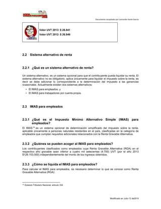 Documento recopilado por Leonardo Varón Garcia
Modificado en Julio 13 de2014
Valor UVT 2013: $ 26.841
Valor UVT 2012: $ 26.049
2.2 Sistema alternativo de renta
2.2.1 ¿Qué es un sistema alternativo de renta?
Un sistema alternativo, es un sistema opcional para que el contribuyente pueda liquidar su renta. El
sistema alternativo no es obligatorio, aplica únicamente para liquidar el impuesto sobre la renta, es
decir se debe adicionar lo correspondiente a la determinación del impuesto a las ganancias
ocasionales. Actualmente existen dos sistemas alternativos:
• El IMAS para empleados; y
• El IMAS para trabajadores por cuenta propia.
2.3 IMAS para empleados
2.3.1 ¿Qué es el Impuesto Mínimo Alternativo Simple (IMAS) para
empleados?
El IMAS16
es un sistema opcional de determinación simplificado del impuesto sobre la renta,
aplicable únicamente a personas naturales residentes en el país, clasificadas en la categoría de
empleados que cumplan requisitos adicionales relacionados con la Renta Gravable Alternativa.
2.3.2 ¿Quiénes se pueden acoger al IMAS para empleados?
Los contribuyentes clasificados como empleados cuya Renta Gravable Alternativa (RGA) en el
respectivo año gravable sean inferior a cuatro mil setecientas (4.700) UVT (por el año 2013
$126.153.000) independientemente del monto de los ingresos obtenidos.
2.3.3 ¿Cómo se liquida el IMAS para empleados?
Para calcular el IMAS para empleados, es necesario determinar lo que se conoce como Renta
Gravable Alternativa (RGA)
16 Estatuto Tributario Nacional, artículo 334.
 