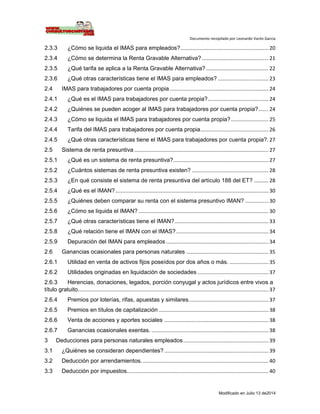 Documento recopilado por Leonardo Varón Garcia
Modificado en Julio 13 de2014
2.3.3 ¿Cómo se liquida el IMAS para empleados?............................................................. 20
2.3.4 ¿Cómo se determina la Renta Gravable Alternativa? .............................................. 21
2.3.5 ¿Qué tarifa se aplica a la Renta Gravable Alternativa? ........................................... 22
2.3.6 ¿Qué otras características tiene el IMAS para empleados? ................................... 23
2.4 IMAS para trabajadores por cuenta propia .................................................................... 24
2.4.1 ¿Qué es el IMAS para trabajadores por cuenta propia?.......................................... 24
2.4.2 ¿Quiénes se pueden acoger al IMAS para trabajadores por cuenta propia?....... 24
2.4.3 ¿Cómo se liquida el IMAS para trabajadores por cuenta propia?.......................... 25
2.4.4 Tarifa del IMAS para trabajadores por cuenta propia............................................... 26
2.4.5 ¿Qué otras características tiene el IMAS para trabajadores por cuenta propia?. 27
2.5 Sistema de renta presuntiva ............................................................................................. 27
2.5.1 ¿Qué es un sistema de renta presuntiva?.................................................................. 27
2.5.2 ¿Cuántos sistemas de renta presuntiva existen? ..................................................... 28
2.5.3 ¿En qué consiste el sistema de renta presuntiva del artículo 188 del ET? .......... 28
2.5.4 ¿Qué es el IMAN?.......................................................................................................... 30
2.5.5 ¿Quiénes deben comparar su renta con el sistema presuntivo IMAN? ................ 30
2.5.6 ¿Cómo se liquida el IMAN? .......................................................................................... 30
2.5.7 ¿Qué otras características tiene el IMAN?................................................................. 33
2.5.8 ¿Qué relación tiene el IMAN con el IMAS?................................................................ 34
2.5.9 Depuración del IMAN para empleados ....................................................................... 34
2.6 Ganancias ocasionales para personas naturales ......................................................... 35
2.6.1 Utilidad en venta de activos fijos poseídos por dos años o más. ........................... 35
2.6.2 Utilidades originadas en liquidación de sociedades ................................................. 37
2.6.3 Herencias, donaciones, legados, porción conyugal y actos jurídicos entre vivos a
título gratuito.................................................................................................................................... 37
2.6.4 Premios por loterías, rifas, apuestas y similares....................................................... 37
2.6.5 Premios en títulos de capitalización.
............................................................................ 38
2.6.6 Venta de acciones y aportes sociales.
........................................................................ 38
2.6.7 Ganancias ocasionales exentas. ................................................................................. 38
3 Deducciones para personas naturales empleados........................................................... 39
3.1 ¿Quiénes se consideran dependientes? ........................................................................ 39
3.2 Deducción por arrendamientos........................................................................................ 40
3.3 Deducción por impuestos.................................................................................................. 40
 
