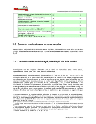 Documento recopilado por Leonardo Varón Garcia
Modificado en Julio 13 de2014
Pagos catastróficos en salud efectivamente certificados no
cubiertos por el POS28 77 0
Pérdidas por desastres o calamidades públicas,
debidamente certificadas
78 0
Aportes obligatorios a seguridad social de un empleado
del servicio doméstico29 79 0
Costo fiscal de los bienes enajenados30
80 0
Otras indemnizaciones Lit. i) Art. 332 del E.T.31
81 0
Retiros fondos de pensión de jubilación e invalidez; fondos
de cesantías y cuentas AFC
82 0
Renta Gravable Alternativa
(72 - 73 - 74 -75 - 76 - 77 - 78 - 79 - 80 - 81 - 82)
83 0
2.6 Ganancias ocasionales para personas naturales
El impuesto a las ganancias ocasionales es un impuesto complementario al de renta; por el año
2013 y siguientes tiene una tarifa del 10% y grava las situaciones descritas en los puntos 2.6.1 al
2.6.6
2.6.1 Utilidad en venta de activos fijos poseídos por dos años o más32.
Corresponde con los ingresos obtenidos por la venta de inmuebles; tales como: casas,
apartamentos, fincas, lotes, casa lotes, edificios, entre otros.
Estarán exentas las primeras siete mil quinientas (7.500) UVT (por el año 2013 $ 201.307.000) de
la utilidad generada en la venta de la casa o apartamento de habitación de las personas naturales
contribuyentes del impuesto sobre la renta y complementarios, siempre que la totalidad de los
dineros recibidos como consecuencia de la venta sean depositados en las cuentas de ahorro
denominadas “Ahorro para el Fomento de la Construcción, AFC”, y sean destinados a la
adquisición de otra casa o apartamento de habitación, o para el pago total o parcial de uno o más
créditos hipotecarios vinculados directamente con la casa o apartamento de habitación objeto de
venta. En este último caso, no se requiere el depósito en la cuenta AFC, siempre que se verifique
el abono directo al o a los créditos hipotecarios, en los términos que establezca el reglamento que
28
Los pagos catastróficos en salud efectivamente certificados, no cubiertos por POS o planes de medicina prepagada,
siempre que no superen el 30% del ingreso bruto del contribuyente en el respectivo año o periodo gravable. La deducción
anual de los pagos está limitada al menor valor entre el 60% del ingreso bruto del contribuyente en el respectivo período o
dos mil trescientas (2.300 UVT). Debe contar con los soportes legales de estos. Y lo mismo aplica para los pagos
catastróficos en salud en el exterior.
29
No aplica si el servicio doméstico es contratado a través de una empresa de servicios temporales.
30
El costo fiscal, determinado de acuerdo con las normas del E.T., de los bienes enajenados que no sean ganancia
ocasional.
31
Indemnizaciones por seguro de vida, el exceso del salario básico de los oficiales y suboficiales de las fuerzas militares y
la policía nacional, el seguro por muerte y la compensación por muerte de las fuerzas militares y la policía nacional,
indemnización por accidente de trabajo o enfermedad, licencia de maternidad y gastos funerarios.
32
Estatuto Tributario: art. 24, literal c) art. 27, art. 90 y art 300.
 