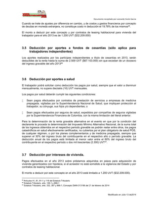 Documento recopilado por Leonardo Varón Garcia
Modificado en Julio 13 de2014
Cuando se trate de ajustes por diferencia en cambio, y de costos y gastos financieros por concepto
de deudas en moneda extranjera, no constituye costo ni deducción el 19.78% de los mismos45.
El monto a deducir por este concepto y por contratos de leasing habitacional para vivienda del
trabajador para el año 2013 es de 1.200 UVT ($32.209.000)
3.5 Deducción por aportes a fondos de cesantías (sólo aplica para
trabajadores independientes)
Los aportes realizados por los partícipes independientes a título de cesantías en 2013, serán
deducibles de la renta hasta la suma de 2.500 UVT ($67.103.000) sin que excedan de un doceavo
del ingreso gravable del año 201346
3.6 Deducción por aportes a salud
El trabajador podrá solicitar como deducción los pagos por salud, siempre que el valor a disminuir
mensualmente, no supere dieciséis (16) UVT mensuales.
Los pagos por salud deberán cumplir las siguientes condiciones:
 Sean pagos efectuados por contratos de prestación de servicios a empresas de medicina
prepagada, vigiladas por la Superintendencia Nacional de Salud, que impliquen protección al
trabajador, su cónyuge, sus hijos y/o dependientes; o
 Sean pagos efectuados por seguros de salud, expedidos por compañías de seguros vigiladas
por la Superintendencia Financiera de Colombia, con la misma limitación del literal anterior.
Para la determinación de la renta gravable alternativa en el evento en que por la condición del
declarante le proceda la determinación del Impuesto Mínimo Alternativo Nacional, de la suma total
de los ingresos obtenidos en el respectivo periodo gravable se podrán restar entre otros, los pagos
catastróficos en salud efectivamente certificados, no cubiertos por el plan obligatorio de salud POS,
de cualquier régimen, o por los planes complementarios y de medicina prepagada, siempre que
superen el 30% del ingreso bruto del contribuyente en el respectivo año o período gravable. La
deducción anual de los pagos está limitada al menor valor entre el 60% del ingreso bruto del
contribuyente en el respectivo período o dos mil trescientas (2.300) UVT47.
3.7 Deducción por intereses de vivienda.
Pagos efectuados en el año 2013 sobre préstamos adquiridos en pesos para adquisición de
vivienda garantizados con hipoteca, si el acreedor no está sometido a la vigilancia del Estado y por
contratos de leasing habitacional.
El monto a deducir por este concepto en el año 2013 está limitado a 1.200 UVT ($32.209.000).
45
Artículos 41, 81, 81-1 y 118 del Estatuto Tributario
46
Estatuto Tributario, arts. 126-1 y 868-1
47
Estatuto Tributario, arts. 332, 387 y 868-1; Concepto DIAN 013196 del 21 de febrero de 2014
 