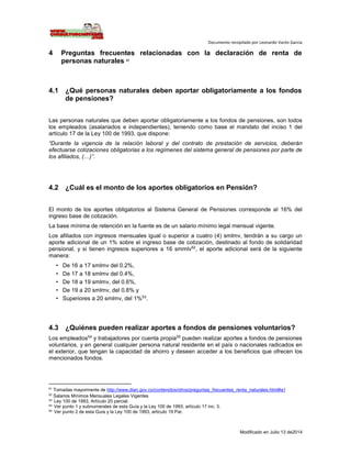 Documento recopilado por Leonardo Varón Garcia
Modificado en Julio 13 de2014
4 Preguntas frecuentes relacionadas con la declaración de renta de
personas naturales 51
4.1 ¿Qué personas naturales deben aportar obligatoriamente a los fondos
de pensiones?
Las personas naturales que deben aportar obligatoriamente a los fondos de pensiones, son todos
los empleados (asalariados e independientes), teniendo como base el mandato del inciso 1 del
artículo 17 de la Ley 100 de 1993, que dispone:
“Durante la vigencia de la relación laboral y del contrato de prestación de servicios, deberán
efectuarse cotizaciones obligatorias a los regímenes del sistema general de pensiones por parte de
los afiliados, (…)”.
4.2 ¿Cuál es el monto de los aportes obligatorios en Pensión?
El monto de los aportes obligatorios al Sistema General de Pensiones corresponde al 16% del
ingreso base de cotización.
La base mínima de retención en la fuente es de un salario mínimo legal mensual vigente.
Los afiliados con ingresos mensuales igual o superior a cuatro (4) smlmv, tendrán a su cargo un
aporte adicional de un 1% sobre el ingreso base de cotización, destinado al fondo de solidaridad
pensional, y si tienen ingresos superiores a 16 smmlv52
, el aporte adicional será de la siguiente
manera:
• De 16 a 17 smlmv del 0.2%,
• De 17 a 18 smlmv del 0.4%,
• De 18 a 19 smlmv, del 0.6%,
• De 19 a 20 smlmv, del 0.8% y
• Superiores a 20 smlmv, del 1%53
.
4.3 ¿Quiénes pueden realizar aportes a fondos de pensiones voluntarios?
Los empleados54
y trabajadores por cuenta propia55
pueden realizar aportes a fondos de pensiones
voluntarios, y en general cualquier persona natural residente en el país o nacionales radicados en
el exterior, que tengan la capacidad de ahorro y deseen acceder a los beneficios que ofrecen los
mencionados fondos.
51
Tomadas mayormente de http://www.dian.gov.co/contenidos/otros/preguntas_frecuentes_renta_naturales.html#a1
52
Salarios Mínimos Mensuales Legales Vigentes
53 Ley 100 de 1993, Artículo 20 parcial.
54
Ver punto 1 y subnumerales de esta Guía y la Ley 100 de 1993, artículo 17 inc. 3.
55 Ver punto 2 de esta Guía y la Ley 100 de 1993, artículo 19 Par.
 