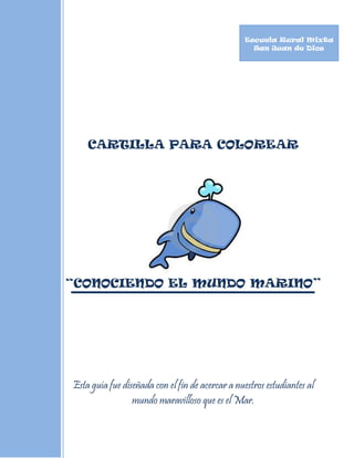 Escuela Rural Mixta
                                                   San Juan de Dios




    CARTILLA PARA COLOREAR




“CONOCIENDO EL MUNDO MARINO”




Esta guía fue diseñada con el fin de acercar a nuestros estudiantes al
                 mundo maravilloso que es el Mar.
 