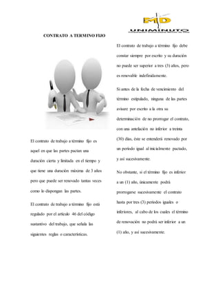 CONTRATO A TERMINO FIJO
El contrato de trabajo a término fijo es
aquel en que las partes pactan una
duración cierta y limitada en el tiempo y
que tiene una duración máxima de 3 años
pero que puede ser renovado tantas veces
como lo dispongan las partes.
El contrato de trabajo a término fijo está
regulado por el artículo 46 del código
sustantivo del trabajo, que señala las
siguientes reglas o características.
El contrato de trabajo a término fijo debe
constar siempre por escrito y su duración
no puede ser superior a tres (3) años, pero
es renovable indefinidamente.
Si antes de la fecha de vencimiento del
término estipulado, ninguna de las partes
avisare por escrito a la otra su
determinación de no prorrogar el contrato,
con una antelación no inferior a treinta
(30) días, éste se entenderá renovado por
un período igual al inicialmente pactado,
y así sucesivamente.
No obstante, si el término fijo es inferior
a un (1) año, únicamente podrá
prorrogarse sucesivamente el contrato
hasta por tres (3) períodos iguales o
inferiores, al cabo de los cuales el término
de renovación no podrá ser inferior a un
(1) año, y así sucesivamente.
 