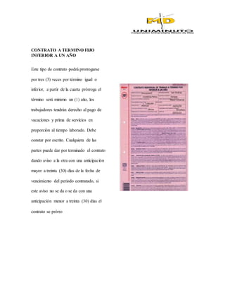 CONTRATO A TERMINO FIJO
INFERIOR A UN AÑO
Este tipo de contrato podrá prorrogarse
por tres (3) veces por término igual o
inferior, a partir de la cuarta prórroga el
término será mínimo un (1) año, los
trabajadores tendrán derecho al pago de
vacaciones y prima de servicios en
proporción al tiempo laborado. Debe
constar por escrito. Cualquiera de las
partes puede dar por terminado el contrato
dando aviso a la otra con una anticipación
mayor a treinta (30) días de la fecha de
vencimiento del periodo contratado, si
este aviso no se da o se da con una
anticipación menor a treinta (30) días el
contrato se prórro
 