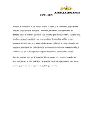 CONCLUCION
Mediante la realización de este trabajo tuvimos el beneficio de comprender y aprender los
derechos y deberes de un trabajador y empleador, del mismo modo aprendimos las
diferente clases de contratos que existe y sus requisitos para hacerlos válidos. Mediante esta
conclusión podemos manifestar que como estudiante de contaduría pública es muy
importante conocer, manejar y actuar bajo las normas regidas por el código sustantivo de
trabajo en nuestro país, los cual nos permite desarrollar mejor nuestras responsabilidades y
actividades ya que su fin es proteger las partes involucradas en un contrato laboral.
También podemos decir que la legislación laboral aparece en el momento indicado (es
decir, que después de tanta esclavitud, desigualdad y relación inquebrantable entre ambas
partes, aparece una luz de esperanza e igualdad para ambos).
 