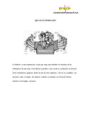 QUE ES UN SINDICATO?
El sindicato es una organización social que surge para defender los derechos de los
trabajadores de una rama o área laboral específica y hoy en día es considerado un derecho
de los trabajadores agruparse dentro de uno de estos sindicatos a fin de ver cumplidos sus
derechos. Junto a la figura del sindicato también se establece en el derecho laboral
colectivo la de huelga o protesta.
 
