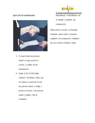 QUE ES UN CONTRATO?
 Es aquel donde una persona
natural se exige prestar un
servicio, a cambio de una
remuneración.
 Según el Art. 22 del código
sustantivo del trabajo, Indica que
un contrato es aquel por el cual
una persona natural se obliga a
prestar un servicio a otra persona
natural o jurídica, bajo la
continuada
Dependencia o subordinación de
la segunda y mediante una
remuneración.
Quien presta el servicio se denomina
trabajador, quien recibe y remunera,
empleado y la remuneración cualquiera
que sea su forma se llamara salario
 