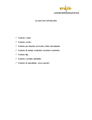 CLASES DE CONTRATOS
 Contrato verbal.
 Contrato escrito.
 Contrato por duración de la obra o labor determinada.
 Contrato de trabajo accidental, ocasional o transitorio.
 Contrato fijo.
 Contrato a término indefinido.
 Contrato de aprendizaje. (caso especial )
 