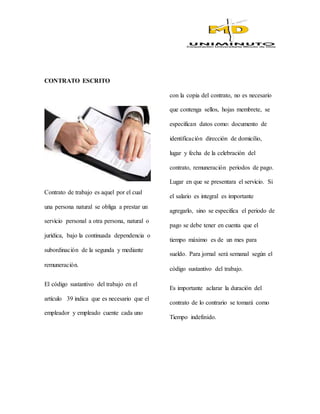 CONTRATO ESCRITO
Contrato de trabajo es aquel por el cual
una persona natural se obliga a prestar un
servicio personal a otra persona, natural o
jurídica, bajo la continuada dependencia o
subordinación de la segunda y mediante
remuneración.
El código sustantivo del trabajo en el
artículo 39 indica que es necesario que el
empleador y empleado cuente cada uno
con la copia del contrato, no es necesario
que contenga sellos, hojas membrete, se
especifican datos como: documento de
identificación dirección de domicilio,
lugar y fecha de la celebración del
contrato, remuneración periodos de pago.
Lugar en que se presentara el servicio. Si
el salario es integral es importante
agregarlo, sino se especifica el periodo de
pago se debe tener en cuenta que el
tiempo máximo es de un mes para
sueldo. Para jornal será semanal según el
código sustantivo del trabajo.
Es importante aclarar la duración del
contrato de lo contrario se tomará como
Tiempo indefinido.
 