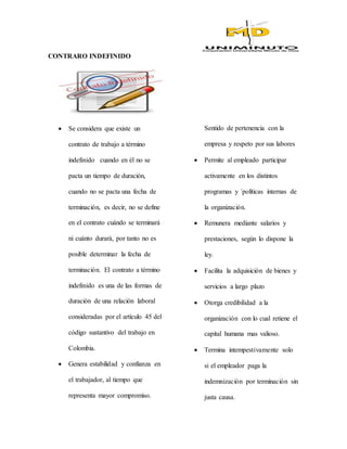 CONTRARO INDEFINIDO
 Se considera que existe un
contrato de trabajo a término
indefinido cuando en él no se
pacta un tiempo de duración,
cuando no se pacta una fecha de
terminación, es decir, no se define
en el contrato cuándo se terminará
ni cuánto durará, por tanto no es
posible determinar la fecha de
terminación. El contrato a término
indefinido es una de las formas de
duración de una relación laboral
consideradas por el artículo 45 del
código sustantivo del trabajo en
Colombia.
 Genera estabilidad y confianza en
el trabajador, al tiempo que
representa mayor compromiso.
Sentido de pertenencia con la
empresa y respeto por sus labores
 Permite al empleado participar
activamente en los distintos
programas y ´políticas internas de
la organización.
 Remunera mediante salarios y
prestaciones, según lo dispone la
ley.
 Facilita la adquisición de bienes y
servicios a largo plazo
 Otorga credibilidad a la
organización con lo cual retiene el
capital humana mas valioso.
 Termina intempestivamente solo
si el empleador paga la
indemnización por terminación sin
justa causa.
 