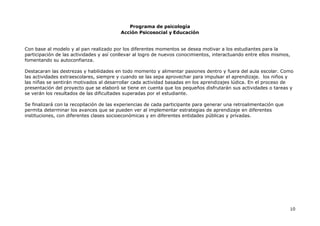 Programa de psicología
Acción Psicosocial y Educación
10
Con base al modelo y al pan realizado por los diferentes momentos se desea motivar a los estudiantes para la
participación de las actividades y así conllevar al logro de nuevos conocimientos, interactuando entre ellos mismos,
fomentando su autoconfianza.
Destacaran las destrezas y habilidades en todo momento y alimentar pasiones dentro y fuera del aula escolar. Como
las actividades extraescolares, siempre y cuando se las sepa aprovechar para impulsar el aprendizaje. los niños y
las niñas se sentirán motivados al desarrollar cada actividad basadas en los aprendizajes lúdica. En el proceso de
presentación del proyecto que se elaboró se tiene en cuenta que los pequeños disfrutarán sus actividades o tareas y
se verán los resultados de las dificultades superadas por el estudiante.
Se finalizará con la recopilación de las experiencias de cada participante para generar una retroalimentación que
permita determinar los avances que se pueden ver al implementar estrategias de aprendizaje en diferentes
instituciones, con diferentes clases socioeconómicas y en diferentes entidades públicas y privadas.
 
