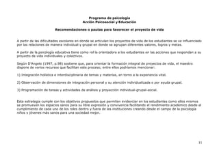 Programa de psicología
Acción Psicosocial y Educación
11
Recomendaciones o pautas para favorecer el proyecto de vida
A partir de las dificultades escolares en donde se articulan los proyectos de vida de los estudiantes se ve influenciado
por las relaciones de manera individual y grupal en donde se agrupan diferentes valores, logros y metas.
A partir de la psicología educativa tiene como rol la orientadora a los estudiantes en las acciones que respondan a su
proyecto de vida individuales y colectivos.
Según D’Angelo (1997, p.98) sostiene que, para orientar la formación integral de proyectos de vida, el maestro
dispone de varios recursos que facilitan este proceso; entre ellos podríamos mencionar:
1) Integración holística e interdisciplinaria de temas y materias, en torno a la experiencia vital.
2) Observación de dimensiones de integración personal y su atención individualizada o por ayuda grupal.
3) Programación de tareas y actividades de análisis y proyección individual-grupal-social.
Esta estrategia cumple con los objetivos propuestos que permiten evidenciar en los estudiantes como ellos mismos
se promueven los espacios sanos para su libre expresión y convivencia facilitando el rendimiento académico desde el
cumplimiento de cada uno de los roles dentro y fuera de las instituciones creando desde el campo de la psicología
niños y jóvenes más sanos para una sociedad mejor.
 