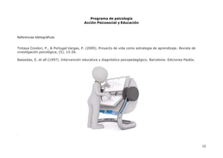 Programa de psicología
Acción Psicosocial y Educación
12
Referencias bibliográficas
Tintaya Condori, P., & Portugal Vargas, P. (2009). Proyecto de vida como estrategia de aprendizaje. Revista de
investigación psicológica, (5), 13-26.
Bassedas, E. et all (1997). Intervención educativa y diagnóstico psicopedagógico. Barcelona: Ediciones Paidós.
 