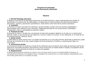 Programa de psicología
Acción Psicosocial y Educación
3
Glosario
1. Rol del Psicólogo educativo
El objetivo primordial de los psicólogos educativos es el asesoramiento y apoyo especializado para facilitar el
aprendizaje y la construcción de capacidades y competencias en todos los planos del desarrollo psicológico –
psicomotriz, cognitivo, psicosocial y psicoafectivo– tanto dentro como fuera de los centros educativos.
2. Inclusión
La inclusión es lograr que todos los individuos o grupos sociales, puedan tener las mismas posibilidades y
oportunidades para realizarse como individuos. Independientemente de sus características, habilidades,
discapacidad, cultura o necesidades de atención médica.
3. Proyecto de vida
El proyecto de vida es “un plan que una persona se traza para conseguir objetivos en la vida, es un camino para
alcanzar metas. Le da coherencia a la existencia y marca un estilo en el actuar, en las relaciones, en el modo de ver
los acontecimientos” (Arboccó, 2014).
4. Salud mental
La OMS define la salud mental como «un estado de bienestar en el cual cada individuo desarrolla su potencial, puede
afrontar las tensiones de la vida, puede trabajar de forma productiva y fructífera, y puede aportar algo a su
comunidad»
5. Convivencia escolar
La convivencia escolar se construye a través de las relaciones que se producen entre todas las personas que forman
parte de la comunidad educativa. Será positiva si esta construcción se realiza desde el respeto, la aceptación de las
diferencias y de las opiniones de todos en un plano de igualdad.
6. Biopsicosocial
El Modelo Biopsicosocial considera el entorno como una base sobre la que se ha desarrollado la dolencia, se
contextualiza la atención a los estados físicos y biológicos de la persona en su medio habitual, estudiándose cómo
ese medio puede influir en el estado de salud
 
