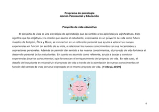 Programa de psicología
Acción Psicosocial y Educación
4
Proyecto de vida educativo
El proyecto de vida es una estrategia de aprendizaje que da sentido a los aprendizajes significativos. Esto
significa que los objetivos y la misión que asume el estudiante, expresados en un proyecto de vida como futuro
maestro de Religión, Ética y Moral, se convierten en un referente personal que ayuda a valorar las nuevas
experiencias en función del sentido de su vida, a relacionar los nuevos conocimientos con sus necesidades y
aspiraciones personales. Además de permitir dar sentido a los nuevos conocimientos, el proyecto de vida fortalece el
desarrollo personal de los estudiantes. En cuanto es asumido como referente, ayuda a buscar y construir
experiencias (nuevos conocimientos) que favorezcan el enriquecimiento del proyecto de vida. En este caso, el
desafío del estudiante es reconstruir el proyecto de vida a través de la asimilación de nuevos conocimientos en
función del sentido de vida personal expresado en el mismo proyecto de vida. (Tintaya,2009)
 