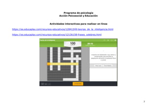Programa de psicología
Acción Psicosocial y Educación
7
Actividades interactivas para realizar en línea
https://es.educaplay.com/recursos-educativos/12841249-teorias_de_la_inteligencia.html
https://es.educaplay.com/recursos-educativos/12136158-frases_celebres.html
 