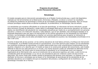 Programa de psicología
Acción Psicosocial y Educación
9
Metodología
El modelo escogido para la intervención psicoeducativa es el Modelo Constructivista que, a partir del diagnóstico
realizado por las herramientas de la Observación, Entrevista y Metaplan, se dieron a conocer los resultados.
se trabaja los problemas de aprendizaje a través de las actividades psicopedagógicas propuestas. Aquí se incluye
enfoque psicológico desde donde se aborda la población, la problemática, la metodología, tipo de estudio.
Los estudiantes que muestran dificultades en el área del aprendizaje, se intervienen de forma individual y grupal
para reconocer el grado de afectación y poder definir la estrategia ideal para la intervención educativa, así mismo, se
realiza una identificación del estudiante con necesidades educativas por medio de un acompañamiento con personal
educativo y externo a la institución educativa. Cabe destacar, que se han diseñado unas estrategias basadas en la
búsqueda diagnóstica para dar paso a la intervención en los centros educativos en los estudiantes de nivel básica
primaria. Las estrategias metodológicas se diseñan con acciones significativas para recuperar la motivación al
aprendizaje ya que cada una de estas actividades fueron planteadas de acuerdo a las necesidades encontradas en la
fase 3 del curso.
Durante el desarrollo de las acciones en los centros educativos de nivel básico primaria, el enfoque de intervención
e investigación, es el Modelo Constructivista el cual pensamos es el más oportuno para realizar con los estudiantes
que presentan problemas de aprendizaje, el modelo seleccionado tiene unas características fundamentales que de
acuerdo a Sepulcre (s.f), describe que: el modelo se basa en la construcción gradual del conocimiento, este modelo
defiende la idea de que cada persona es un mundo, una misma situación puede ser entendida de diferentes forma
por varias personas, así mismo para el constructivista el estudiante no es considerado como una máquina
registradora de la información sino, que es el constructor de su estructura cognitiva, por ende, a esto el error es
considerado parte del aprendizaje y a su vez es una procedencia para ser creativos a partir de esos errores
adquiridos. Del mismo modo este modelo cambia la perspectiva del docente como educador y lo dispone a ser un
diseñador de técnicas o estrategias que se basan en la metodología de aprendizaje de los estudiantes de los
planteles educativos con el objetivo de que se empoderen del proceso y configuración de la enseñanza y de un
aprendizaje innovador de sí mismos.
 