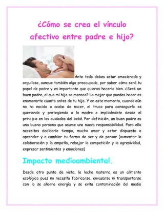 ¿Cómo se crea el vínculo
afectivo entre padre e hijo?
Ante todo debes estar emocionado y
orgulloso, aunque también algo preocupado, por saber cómo será tu
papel de padre y es importante que quieras hacerlo bien. ¿Seré un
buen padre, el que mi hijo se merece? Lo mejor que puedes hacer es
enamorarte cuanto antes de tu hijo. Y en este momento, cuando aún
no ha nacido o acaba de nacer, el truco para conseguirlo es
queriendo y protegiendo a la madre e implicándote desde el
principio en los cuidados del bebé. Por definición, un buen padre es
una buena persona que asume una nueva responsabilidad. Para ello
necesitas dedicarle tiempo, mucho amor y estar dispuesto a
aprender y a cambiar tu forma de ser y de pensar (aumentar la
colaboración y la empatía, rebajar la competición y la agresividad,
expresar sentimientos y emociones)
Impacto medioambiental.
Desde otro punto de vista, la leche materna es un alimento
ecológico pues no necesita fabricarse, envasarse ni transportarse
con lo se ahorra energía y se evita contaminación del medio
 