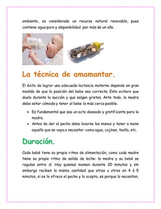 ambiente, es considerada un recurso natural renovable, pues
contiene agua pura y disponibilidad por más de un año.
La técnica de amamantar.
El éxito de lograr una adecuada lactancia materna depende en gran
medida de que la posición del bebe sea correcta. Esto evitara que
duela durante la succión y que salgan grietas. Ante todo, la madre
debe estar cómoda y tener al bebe lo más cerca posible.
 Es fundamental que sea un acto deseado y gratificante para la
madre.
 Antes de dar el pecho debe lavarse las manos y tener a mano
aquello que se vaya a necesitar como agua, cojines, toalla, etc.
Duración.
Cada bebé tiene su propio ritmo de alimentación, como cada madre
tiene su propio ritmo de salida de leche: la madre y su bebé se
regulan entre sí. Hay quienes maman durante 20 minutos y sin
embargo reciben la misma cantidad que otras u otros en 4 ó 5
minutos, si se le ofrece el pecho y lo acepta, es porque lo necesitan,
 