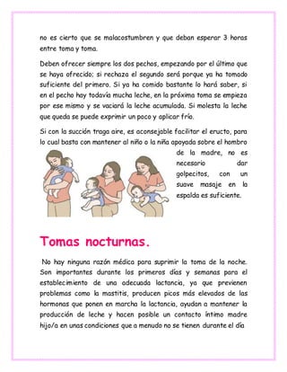 no es cierto que se malacostumbren y que deban esperar 3 horas
entre toma y toma.
Deben ofrecer siempre los dos pechos, empezando por el último que
se haya ofrecido; si rechaza el segundo será porque ya ha tomado
suficiente del primero. Si ya ha comido bastante lo hará saber, si
en el pecho hay todavía mucha leche, en la próxima toma se empieza
por ese mismo y se vaciará la leche acumulada. Si molesta la leche
que queda se puede exprimir un poco y aplicar frío.
Si con la succión traga aire, es aconsejable facilitar el eructo, para
lo cual basta con mantener al niño o la niña apoyada sobre el hombro
de la madre, no es
necesario dar
golpecitos, con un
suave masaje en la
espalda es suficiente.
Tomas nocturnas.
No hay ninguna razón médica para suprimir la toma de la noche.
Son importantes durante los primeros días y semanas para el
establecimiento de una adecuada lactancia, ya que previenen
problemas como la mastitis, producen picos más elevados de las
hormonas que ponen en marcha la lactancia, ayudan a mantener la
producción de leche y hacen posible un contacto íntimo madre
hijo/a en unas condiciones que a menudo no se tienen durante el día
 