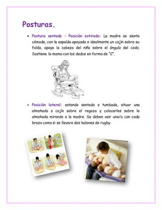 Posturas.
 Postura sentada – Posición estirado: La madre se sienta
cómoda, con la espalda apoyada e idealmente un cojín sobre su
falda, apoya la cabeza del niño sobre el ángulo del codo.
Sostiene la mama con los dedos en forma de “C”.
 Posición lateral: estando sentada o tumbada, situar una
almohada o cojín sobre el regazo y colocarles sobre la
almohada mirando a la madre. Se deben asir uno/a con cada
brazo como si se llevara dos balones de rugby.
 