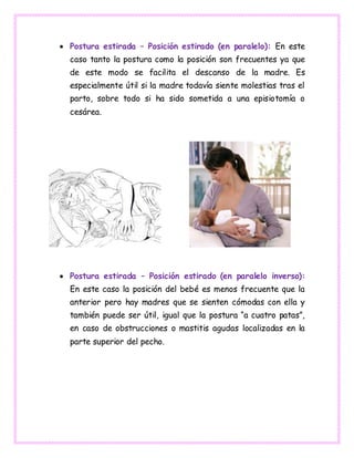  Postura estirada – Posición estirado (en paralelo): En este
caso tanto la postura como la posición son frecuentes ya que
de este modo se facilita el descanso de la madre. Es
especialmente útil si la madre todavía siente molestias tras el
parto, sobre todo si ha sido sometida a una episiotomía o
cesárea.
 Postura estirada – Posición estirado (en paralelo inverso):
En este caso la posición del bebé es menos frecuente que la
anterior pero hay madres que se sienten cómodas con ella y
también puede ser útil, igual que la postura “a cuatro patas”,
en caso de obstrucciones o mastitis agudas localizadas en la
parte superior del pecho.
 