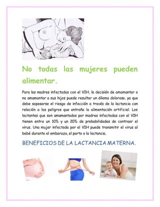 No todas las mujeres pueden
alimentar.
Para las madres infectadas con el VIH, la decisión de amamantar o
no amamantar a sus hijos puede resultar un dilema doloroso, ya que
debe sopesarse el riesgo de infección a través de la lactancia con
relación a los peligros que entraña la alimentación artificial. Los
lactantes que son amamantados por madres infectadas con el VIH
tienen entre un 10% y un 20% de probabilidades de contraer el
virus. Una mujer infectada por el VIH puede transmitir el virus al
bebé durante el embarazo, el parto o la lactancia.
BENEFICIOS DE LA LACTANCIA MATERNA.
 
