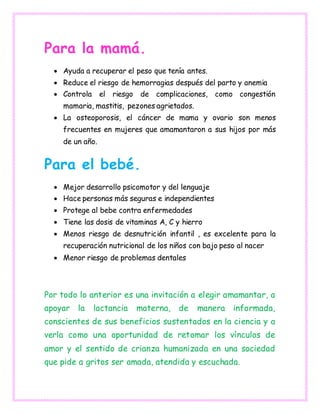 Para la mamá.
 Ayuda a recuperar el peso que tenía antes.
 Reduce el riesgo de hemorragias después del parto y anemia
 Controla el riesgo de complicaciones, como congestión
mamaria, mastitis, pezones agrietados.
 La osteoporosis, el cáncer de mama y ovario son menos
frecuentes en mujeres que amamantaron a sus hijos por más
de un año.
Para el bebé.
 Mejor desarrollo psicomotor y del lenguaje
 Hace personas más seguras e independientes
 Protege al bebe contra enfermedades
 Tiene las dosis de vitaminas A, C y hierro
 Menos riesgo de desnutrición infantil , es excelente para la
recuperación nutricional de los niños con bajo peso al nacer
 Menor riesgo de problemas dentales
Por todo lo anterior es una invitación a elegir amamantar, a
apoyar la lactancia materna, de manera informada,
conscientes de sus beneficios sustentados en la ciencia y a
verla como una oportunidad de retomar los vínculos de
amor y el sentido de crianza humanizada en una sociedad
que pide a gritos ser amada, atendida y escuchada.
 