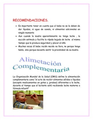 RECOMENDACIONES.
 Es importante tener en cuenta que al bebe no se le deben de
dar líquidos, ni agua de canela, ni alimentos adicionales en
ningún momento
 Aun cuando la madre aparentemente no tenga leche , la
succión estimula y facilita la rápida bajada de leche al mismo
tiempo que le produce seguridad y placer al niño
 Muchas veces él bebe recién nacido no llora, no porque tenga
hable, sino porque necesita sentir la proximidad de su madre.
La Organización Mundial de la Salud (OMS) define la alimentación
complementaria como “el acto de recibir alimentos sólidos o líquidos
(excepto medicamentos en gotas y jarabes) diferentes a la leche,
durante el tiempo que el lactante está recibiendo leche materna o
fórmula infantil”
 