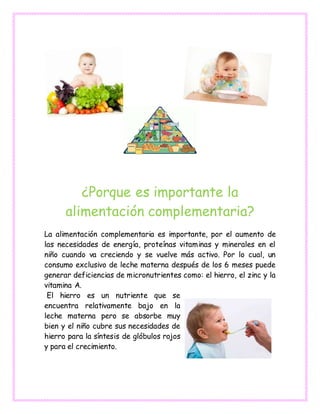 ¿Porque es importante la
alimentación complementaria?
La alimentación complementaria es importante, por el aumento de
las necesidades de energía, proteínas vitaminas y minerales en el
niño cuando va creciendo y se vuelve más activo. Por lo cual, un
consumo exclusivo de leche materna después de los 6 meses puede
generar deficiencias de micronutrientes como: el hierro, el zinc y la
vitamina A.
El hierro es un nutriente que se
encuentra relativamente bajo en la
leche materna pero se absorbe muy
bien y el niño cubre sus necesidades de
hierro para la síntesis de glóbulos rojos
y para el crecimiento.
 