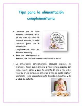 Tips para la alimentación
complementaria
 Continuar con la leche
materna frecuente hasta
los dos años de edad. La
lactancia materna, se debe
continuar junto con la
alimentación
complementaria hasta los
dos años de edad y
 debe ser administrada a
demanda, tan frecuentemente como el niño lo desee
 La alimentación complementaria adecuada depende no
solamente, de con que se alimenta al niño; también depende del
cómo, cuándo, dónde y quién lo alimenta. El niño o niña debe
tener su propio plato, para alimentar al niño se puede emplear
un utensilio, como una cuchara; esto depende de la cultura y de
la edad del lactante.
 