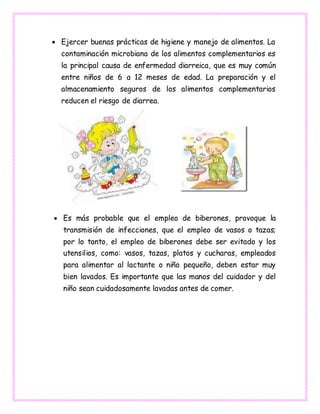  Ejercer buenas prácticas de higiene y manejo de alimentos. La
contaminación microbiana de los alimentos complementarios es
la principal causa de enfermedad diarreica, que es muy común
entre niños de 6 a 12 meses de edad. La preparación y el
almacenamiento seguros de los alimentos complementarios
reducen el riesgo de diarrea.
 Es más probable que el empleo de biberones, provoque la
transmisión de infecciones, que el empleo de vasos o tazas;
por lo tanto, el empleo de biberones debe ser evitado y los
utensilios, como: vasos, tazas, platos y cucharas, empleados
para alimentar al lactante o niño pequeño, deben estar muy
bien lavados. Es importante que las manos del cuidador y del
niño sean cuidadosamente lavadas antes de comer.
 