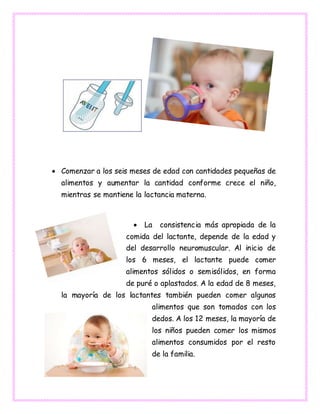  Comenzar a los seis meses de edad con cantidades pequeñas de
alimentos y aumentar la cantidad conforme crece el niño,
mientras se mantiene la lactancia materna.
 La consistencia más apropiada de la
comida del lactante, depende de la edad y
del desarrollo neuromuscular. Al inicio de
los 6 meses, el lactante puede comer
alimentos sólidos o semisólidos, en forma
de puré o aplastados. A la edad de 8 meses,
la mayoría de los lactantes también pueden comer algunos
alimentos que son tomados con los
dedos. A los 12 meses, la mayoría de
los niños pueden comer los mismos
alimentos consumidos por el resto
de la familia.
 