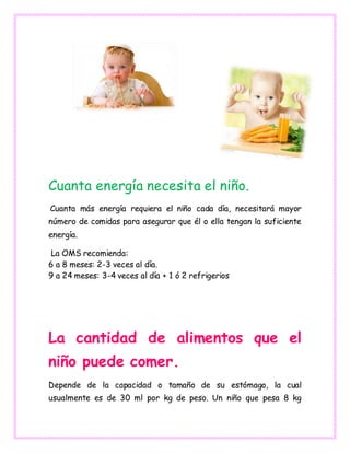 Cuanta energía necesita el niño.
Cuanta más energía requiera el niño cada día, necesitará mayor
número de comidas para asegurar que él o ella tengan la suficiente
energía.
La OMS recomienda:
6 a 8 meses: 2-3 veces al día.
9 a 24 meses: 3-4 veces al día + 1 ó 2 refrigerios
La cantidad de alimentos que el
niño puede comer.
Depende de la capacidad o tamaño de su estómago, la cual
usualmente es de 30 ml por kg de peso. Un niño que pesa 8 kg
 