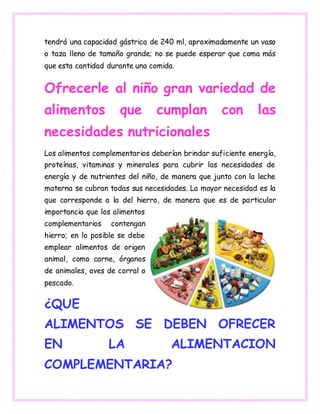 tendrá una capacidad gástrica de 240 ml, aproximadamente un vaso
o taza lleno de tamaño grande; no se puede esperar que coma más
que esta cantidad durante una comida.
Ofrecerle al niño gran variedad de
alimentos que cumplan con las
necesidades nutricionales
Los alimentos complementarios deberían brindar suficiente energía,
proteínas, vitaminas y minerales para cubrir las necesidades de
energía y de nutrientes del niño, de manera que junto con la leche
materna se cubran todas sus necesidades. La mayor necesidad es la
que corresponde a la del hierro, de manera que es de particular
importancia que los alimentos
complementarios contengan
hierro; en lo posible se debe
emplear alimentos de origen
animal, como carne, órganos
de animales, aves de corral o
pescado.
¿QUE
ALIMENTOS SE DEBEN OFRECER
EN LA ALIMENTACION
COMPLEMENTARIA?
 