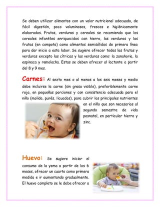 Se deben utilizar alimentos con un valor nutricional adecuado, de
fácil digestión, poco voluminosos, frescos e higiénicamente
elaborados. Frutas, verduras y cereales se recomienda que los
cereales infantiles enriquecidos con hierro, las verduras y las
frutas (en compota) como alimentos semisólidos de primera línea
para dar inicio a esta labor. Se sugiere ofrecer todas las frutas y
verduras excepto las cítricas y las verduras como: la zanahoria, la
espinaca y remolacha. Estas se deben ofrecer al lactante a partir
del 8 y 9 mes.
Carnes: Al sexto mes o al menos a los seis meses y medio
debe incluirse la carne (sin grasa visible), preferiblemente carne
roja, en pequeñas porciones y con consistencia adecuada para el
niño (molida, purés, licuados), para cubrir los principales nutrientes
en el niño que son necesarios al
segundo semestre de vida
posnatal, en particular hierro y
zinc.
Huevo: Se sugiere iniciar el
consumo de la yema a partir de los 6
meses, ofrecer un cuarto como primera
medida e ir aumentando gradualmente.
El huevo completo se le debe ofrecer a
 