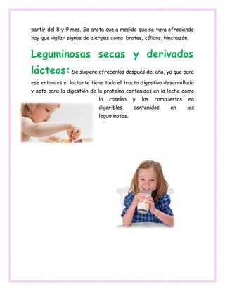 partir del 8 y 9 mes. Se anota que a medida que se vaya ofreciendo
hay que vigilar signos de alergias como: brotes, cólicos, hinchazón.
Leguminosas secas y derivados
lácteos:Se sugiere ofrecerlos después del año, ya que para
ese entonces el lactante tiene todo el tracto digestivo desarrollado
y apto para la digestión de la proteína contenidas en la leche como
la caseína y los compuestos no
digeribles contenidos en las
leguminosas.
 