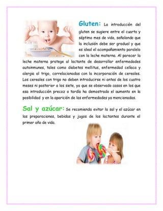 Gluten: La introducción del
gluten se sugiere entre el cuarto y
séptimo mes de vida, señalando que
la inclusión debe ser gradual y que
es ideal el acompañamiento paralelo
con la leche materna. Al parecer la
leche materna protege al lactante de desarrollar enfermedades
autoinmunes, tales como diabetes mellitus, enfermedad celíaca y
alergia al trigo, correlacionadas con la incorporación de cereales.
Los cereales con trigo no deben introducirse ni antes de los cuatro
meses ni posterior a los siete, ya que se observado casos en los que
esa introducción precoz o tardía ha demostrado el aumento en la
posibilidad y en la aparición de las enfermedades ya mencionadas.
Sal y azúcar: Se recomienda evitar la sal y el azúcar en
las preparaciones, bebidas y jugos de los lactantes durante el
primer año de vida.
 