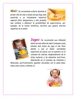 Miel: Se recomienda evitarla durante el
primer año de vida a menos de que haya sido
sometida a un tratamiento industrial
especial (alta temperatura y alta presión)
que conlleve a disminuir la probabilidad de supervivencia, por
ejemplo, de la toxina botulínica, bacteria que genera efectos
negativos en la salud.
Jugos: Se recomienda que niños(as)
hasta los seis años de edad consuman como
máximo seis onzas de jugo al día. Esto
debido a que el beber cantidades
superiores se asocia con un aumento en el
consumo de calorías, desplazamiento de la
leche materna o de alimentos nutritivos,
disminución en el consumo de vitaminas y
Minerales, particularmente aquellos vinculados con la salud ósea,
tales como calcio y vitamina D.
 