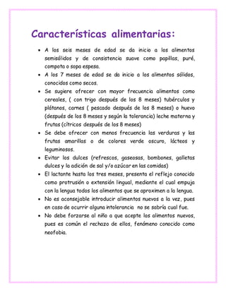 Características alimentarias:
 A los seis meses de edad se da inicio a los alimentos
semisólidos y de consistencia suave como papillas, puré,
compota o sopa espesa.
 A los 7 meses de edad se da inicio a los alimentos sólidos,
conocidos como secos.
 Se sugiere ofrecer con mayor frecuencia alimentos como
cereales, ( con trigo después de los 8 meses) tubérculos y
plátanos, carnes ( pescado después de los 8 meses) o huevo
(después de los 8 meses y según la tolerancia) leche materna y
frutas (cítricos después de los 8 meses)
 Se debe ofrecer con menos frecuencia las verduras y las
frutas amarillas o de colores verde oscuro, lácteos y
leguminosos.
 Evitar los dulces (refrescos, gaseosas, bombones, galletas
dulces y la adición de sal y/o azúcar en las comidas)
 El lactante hasta los tres meses, presenta el reflejo conocido
como protrusión o extensión lingual, mediante el cual empuja
con la lengua todos los alimentos que se aproximen a la lengua.
 No es aconsejable introducir alimentos nuevos a la vez, pues
en caso de ocurrir alguna intolerancia no se sabría cual fue.
 No debe forzarse al niño a que acepte los alimentos nuevos,
pues es común el rechazo de ellos, fenómeno conocido como
neofobia.
 