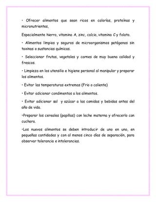 • Ofrecer alimentos que sean ricos en calorías, proteínas y
micronutrientes,
Especialmente hierro, vitamina A, zinc, calcio, vitamina C y folato.
• Alimentos limpios y seguros de microorganismos patógenos sin
toxinas o sustancias químicas.
• Seleccionar frutas, vegetales y carnes de muy buena calidad y
frescos.
• Limpieza en los utensilio e higiene personal al manipular y preparar
los alimentos.
• Evitar las temperaturas extremas (Frio o caliente)
• Evitar adicionar condimentos a los alimentos.
• Evitar adicionar sal y azúcar a las comidas y bebidas antes del
año de vida.
•Preparar los cereales (papillas) con leche materna y ofrecerlo con
cuchara.
•Los nuevos alimentos se deben introducir de uno en uno, en
pequeñas cantidades y con al menos cinco días de separación, para
observar tolerancia e intolerancias.
 
