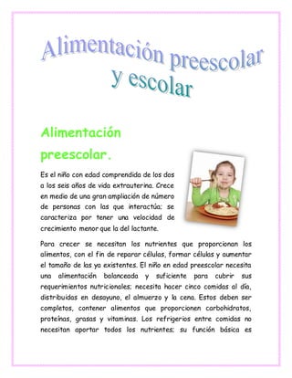Alimentación
preescolar.
Es el niño con edad comprendida de los dos
a los seis años de vida extrauterina. Crece
en medio de una gran ampliación de número
de personas con las que interactúa; se
caracteriza por tener una velocidad de
crecimiento menor que la del lactante.
Para crecer se necesitan los nutrientes que proporcionan los
alimentos, con el fin de reparar células, formar células y aumentar
el tamaño de las ya existentes. El niño en edad preescolar necesita
una alimentación balanceada y suficiente para cubrir sus
requerimientos nutricionales; necesita hacer cinco comidas al día,
distribuidas en desayuno, el almuerzo y la cena. Estos deben ser
completos, contener alimentos que proporcionen carbohidratos,
proteínas, grasas y vitaminas. Los refrigerios entre comidas no
necesitan aportar todos los nutrientes; su función básica es
 