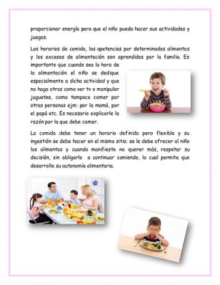 proporcionar energía para que el niño pueda hacer sus actividades y
juegos.
Los horarios de comida, las apetencias por determinados alimentos
y los excesos de alimentación son aprendidos por la familia. Es
importante que cuando sea la hora de
la alimentación el niño se dedique
especialmente a dicha actividad y que
no haga otras como ver tv o manipular
juguetes, como tampoco comer por
otras personas ejm: por la mamá, por
el papá etc. Es necesario explicarle la
razón por la que debe comer.
La comida debe tener un horario definido pero flexible y su
ingestión se debe hacer en el mismo sitio; se le debe ofrecer al niño
los alimentos y cuando manifieste no querer más, respetar su
decisión, sin obligarlo a continuar comiendo, lo cual permite que
desarrolle su autonomía alimentaria.
 