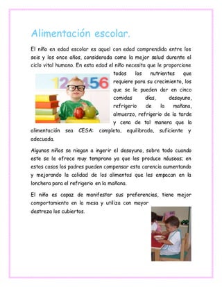 Alimentación escolar.
El niño en edad escolar es aquel con edad comprendida entre los
seis y los once años, considerada como la mejor salud durante el
ciclo vital humano. En esta edad el niño necesita que le proporcione
todos los nutrientes que
requiere para su crecimiento, los
que se le pueden dar en cinco
comidas días, desayuno,
refrigerio de la mañana,
almuerzo, refrigerio de la tarde
y cena de tal manera que la
alimentación sea CESA: completa, equilibrada, suficiente y
adecuada.
Algunos niños se niegan a ingerir el desayuno, sobre todo cuando
este se le ofrece muy temprano ya que les produce náuseas; en
estos casos los padres pueden compensar esta carencia aumentando
y mejorando la calidad de los alimentos que les empacan en la
lonchera para el refrigerio en la mañana.
El niño es capaz de manifestar sus preferencias, tiene mejor
comportamiento en la mesa y utiliza con mayor
destreza los cubiertos.
 