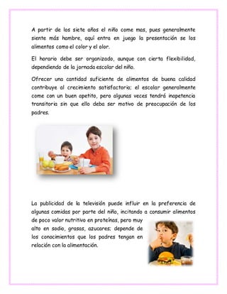 A partir de los siete años el niño come mas, pues generalmente
siente más hambre, aquí entra en juego la presentación se los
alimentos como el color y el olor.
El horario debe ser organizado, aunque con cierta flexibilidad,
dependiendo de la jornada escolar del niño.
Ofrecer una cantidad suficiente de alimentos de buena calidad
contribuye al crecimiento satisfactorio; el escolar generalmente
come con un buen apetito, pero algunas veces tendrá inapetencia
transitoria sin que ello deba ser motivo de preocupación de los
padres.
La publicidad de la televisión puede influir en la preferencia de
algunas comidas por parte del niño, incitando a consumir alimentos
de poco valor nutritivo en proteínas, pero muy
alto en sodio, grasas, azucares; depende de
los conocimientos que los padres tengan en
relación con la alimentación.
 