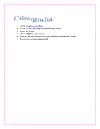 UNICEF http://www.unicef.org
 Guía de lactanciamaternapara profesionalesde lasalud
 Revistatúy tu bebe
 Libroel niñosano- Álvaroposada
 Secretariaseccional de saludyprotecciónsocial de Antioquia –saludcontigo
 Organizaciónmundial de lasaludOMS
 