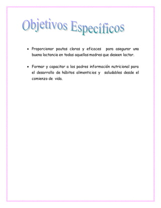  Proporcionar pautas claras y eficaces para asegurar una
buena lactancia en todas aquellas madres que deseen lactar.
 Formar y capacitar a los padres información nutricional para
el desarrollo de hábitos alimenticios y saludables desde el
comienzo de vida.
 
