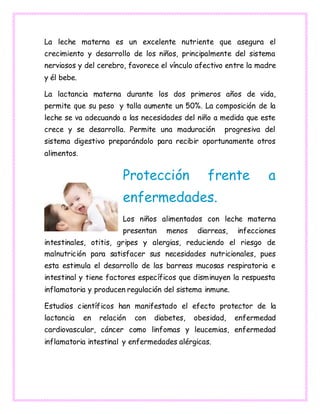 La leche materna es un excelente nutriente que asegura el
crecimiento y desarrollo de los niños, principalmente del sistema
nerviosos y del cerebro, favorece el vínculo afectivo entre la madre
y él bebe.
La lactancia materna durante los dos primeros años de vida,
permite que su peso y talla aumente un 50%. La composición de la
leche se va adecuando a las necesidades del niño a medida que este
crece y se desarrolla. Permite una maduración progresiva del
sistema digestivo preparándolo para recibir oportunamente otros
alimentos.
Protección frente a
enfermedades.
Los niños alimentados con leche materna
presentan menos diarreas, infecciones
intestinales, otitis, gripes y alergias, reduciendo el riesgo de
malnutrición para satisfacer sus necesidades nutricionales, pues
esta estimula el desarrollo de las barreas mucosas respiratoria e
intestinal y tiene factores específicos que disminuyen la respuesta
inflamatoria y producen regulación del sistema inmune.
Estudios científicos han manifestado el efecto protector de la
lactancia en relación con diabetes, obesidad, enfermedad
cardiovascular, cáncer como linfomas y leucemias, enfermedad
inflamatoria intestinal y enfermedades alérgicas.
 